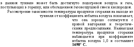 подпись: в данном туннеле может быть достигнуто подогревом воздуха и газа, поступающих в горелку, или обогащением газовоздушной смеси кислородом.
рассмотрение зависимости температуры продуктов сгорания на выходе из туннеля от коэффициента избытка воздуха показывает,
что она хорошо согласуется с кривой выгорания и теоретическими предпосылками. наивысшая температура продуктов сгорания наблюдается при коэффициенте избытка воздуха 1,0 и составляет 1690° с.

